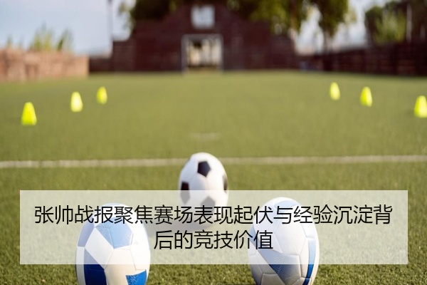 张帅战报聚焦赛场表现起伏与经验沉淀背后的竞技价值