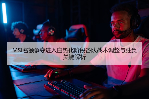 MSI名额争夺进入白热化阶段各队战术调整与胜负关键解析